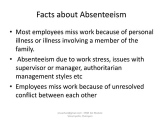 Facts about Absenteeism
• Most employees miss work because of personal
illness or illness involving a member of the
family.
• Absenteeism due to work stress, issues with
supervisor or manager, authoritarian
management styles etc
• Employees miss work because of unresolved
conflict between each other
jinuachan@gmail.com - HRM 3dr Module
Vimal Jyothi, Chemperi
 
