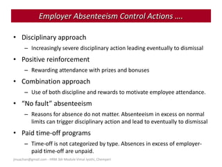 jinuachan@gmail.com - HRM 3dr Module Vimal Jyothi, Chemperi
• Disciplinary approach
– Increasingly severe disciplinary action leading eventually to dismissal
• Positive reinforcement
– Rewarding attendance with prizes and bonuses
• Combination approach
– Use of both discipline and rewards to motivate employee attendance.
• “No fault” absenteeism
– Reasons for absence do not matter. Absenteeism in excess on normal
limits can trigger disciplinary action and lead to eventually to dismissal
• Paid time-off programs
– Time-off is not categorized by type. Absences in excess of employer-
paid time-off are unpaid.
Employer Absenteeism Control Actions ….
 