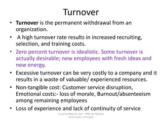 Turnover
• Turnover is the permanent withdrawal from an
organization.
• A high turnover rate results in increased recruiting,
selection, and training costs.
• Zero percent turnover is idealistic. Some turnover is
actually desirable; new employees with fresh ideas and
new energy.
• Excessive turnover can be very costly to a company and it
results in a waste of valuable/ experienced resources.
• Non-tangible cost: Customer service disruption,
Emotional costs:- loss of morale, Burnout/absenteeism
among remaining employees
• Loss of experience and lack of continuity of service
jinuachan@gmail.com - HRM 3dr Module
Vimal Jyothi, Chemperi
 