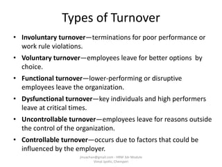 Types of Turnover
• Involuntary turnover—terminations for poor performance or
work rule violations.
• Voluntary turnover—employees leave for better options by
choice.
• Functional turnover—lower-performing or disruptive
employees leave the organization.
• Dysfunctional turnover—key individuals and high performers
leave at critical times.
• Uncontrollable turnover—employees leave for reasons outside
the control of the organization.
• Controllable turnover—occurs due to factors that could be
influenced by the employer.
jinuachan@gmail.com - HRM 3dr Module
Vimal Jyothi, Chemperi
 