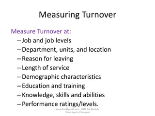 Measuring Turnover
Measure Turnover at:
–Job and job levels
–Department, units, and location
–Reason for leaving
–Length of service
–Demographic characteristics
–Education and training
–Knowledge, skills and abilities
–Performance ratings/levels.
jinuachan@gmail.com - HRM 3dr Module
Vimal Jyothi, Chemperi
 