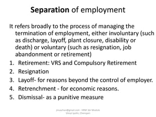 Separation of employment
It refers broadly to the process of managing the
termination of employment, either involuntary (such
as discharge, layoff, plant closure, disability or
death) or voluntary (such as resignation, job
abandonment or retirement)
1. Retirement: VRS and Compulsory Retirement
2. Resignation
3. Layoff- for reasons beyond the control of employer.
4. Retrenchment - for economic reasons.
5. Dismissal- as a punitive measure
jinuachan@gmail.com - HRM 3dr Module
Vimal Jyothi, Chemperi
 