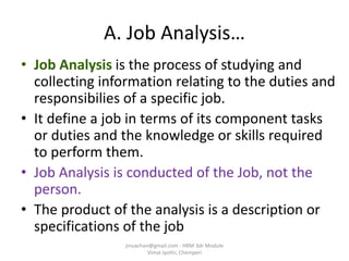 A. Job Analysis…
• Job Analysis is the process of studying and
collecting information relating to the duties and
responsibilies of a specific job.
• It define a job in terms of its component tasks
or duties and the knowledge or skills required
to perform them.
• Job Analysis is conducted of the Job, not the
person.
• The product of the analysis is a description or
specifications of the job
jinuachan@gmail.com - HRM 3dr Module
Vimal Jyothi, Chemperi
 