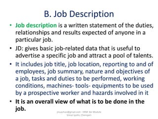 B. Job Description
• Job description is a written statement of the duties,
relationships and results expected of anyone in a
particular job.
• JD: gives basic job-related data that is useful to
advertise a specific job and attract a pool of talents.
• It includes job title, job location, reporting to and of
employees, job summary, nature and objectives of
a job, tasks and duties to be performed, working
conditions, machines- tools- equipments to be used
by a prospective worker and hazards involved in it
• It is an overall view of what is to be done in the
job. jinuachan@gmail.com - HRM 3dr Module
Vimal Jyothi, Chemperi
 