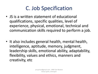 C. Job Specification
• JS is a written statement of educational
qualifications, specific qualities, level of
experience, physical, emotional, technical and
communication skills required to perform a job.
• It also includes general health, mental health,
intelligence, aptitude, memory, judgment,
leadership skills, emotional ability, adaptability,
flexibility, values and ethics, manners and
creativity, etc
jinuachan@gmail.com - HRM 3dr Module
Vimal Jyothi, Chemperi
 