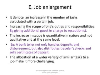 E. Job enlargement
• It denote an increase in the number of tasks
associated with a certain job.
• Increasing the scope of one’s duties and responsibilities
Eg giving additional guest in charge to receptionist.
• The increase in scope is quantitative in nature and not
qualitative and at the same level.
• Eg: A bank teller not only handles deposits and
disbursement, but also distributes traveler's checks and
sells certificates of deposit.
• The allocation of a wider variety of similar tasks to a
job make it more challenging.
jinuachan@gmail.com - HRM 3dr Module
Vimal Jyothi, Chemperi
 
