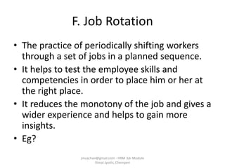 F. Job Rotation
• The practice of periodically shifting workers
through a set of jobs in a planned sequence.
• It helps to test the employee skills and
competencies in order to place him or her at
the right place.
• It reduces the monotony of the job and gives a
wider experience and helps to gain more
insights.
• Eg?
jinuachan@gmail.com - HRM 3dr Module
Vimal Jyothi, Chemperi
 