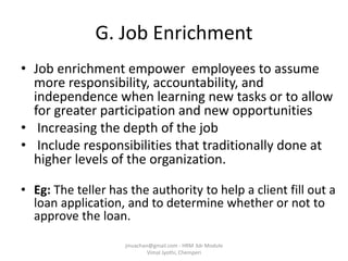 G. Job Enrichment
• Job enrichment empower employees to assume
more responsibility, accountability, and
independence when learning new tasks or to allow
for greater participation and new opportunities
• Increasing the depth of the job
• Include responsibilities that traditionally done at
higher levels of the organization.
• Eg: The teller has the authority to help a client fill out a
loan application, and to determine whether or not to
approve the loan.
jinuachan@gmail.com - HRM 3dr Module
Vimal Jyothi, Chemperi
 
