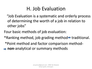 H. Job Evaluation
“Job Evaluation is a systematic and orderly process
of determining the worth of a job in relation to
other jobs”
Four basic methods of job evaluation:
*Ranking method, job grading method traditional.
*Point method and factor comparison method-
non-analytical or summary methods
jinuachan@gmail.com - HRM 3dr Module
Vimal Jyothi, Chemperi
 