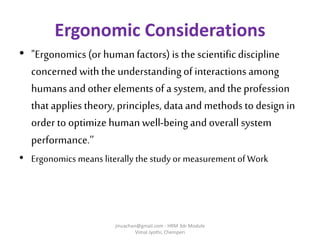 Ergonomic Considerations
• "Ergonomics (or humanfactors) is the scientificdiscipline
concerned withthe understandingof interactions among
humansand other elementsof a system, and theprofession
thatapplies theory, principles, data and methodsto design in
order to optimize humanwell-beingand overall system
performance.’’
• Ergonomics means literally the study or measurement of Work
jinuachan@gmail.com - HRM 3dr Module
Vimal Jyothi, Chemperi
 