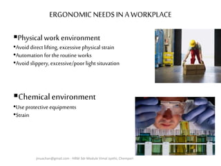 ERGONOMIC NEEDS IN A WORKPLACE
Physicalwork environment
•Avoid direct lifting, excessive physical strain
•Automation for the routine works
•Avoid slippery, excessive/poor light situvation
Chemicalenvironment
•Use protective equipments
•Strain
jinuachan@gmail.com - HRM 3dr Module Vimal Jyothi, Chemperi
 