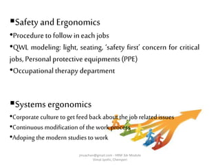Safety and Ergonomics
•Procedure to followin each jobs
•QWL modeling: light, seating, ‘safety first’ concern for critical
jobs, Personal protective equipments(PPE)
•Occupational therapy department
Systems ergonomics
•Corporate culture to get feed back about the job related issues
•Continuous modification of the work process
•Adoping the modern studies to work
jinuachan@gmail.com - HRM 3dr Module
Vimal Jyothi, Chemperi
 
