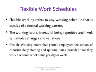 Flexible Work Schedules
• Flexible working refers to any working schedule that is
outsideofa normal working pattern.
• The working hours, instead of being repetitive and fixed,
caninvolvechanges andvariations.
• Flexible Working hours that permit employees the option of
choosing daily starting and quitting times, provided that they
work a set numberof hours per day or week.
jinuachan@gmail.com - HRM 3dr Module
Vimal Jyothi, Chemperi
 