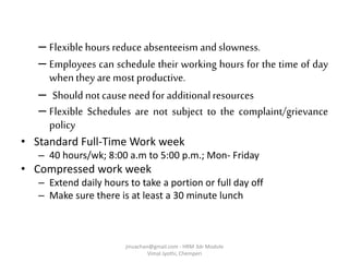 – Flexiblehours reduce absenteeism andslowness.
– Employees can schedule their working hours for the time of day
whenthey are most productive.
– Should notcause need for additionalresources
– Flexible Schedules are not subject to the complaint/grievance
policy
• Standard Full-Time Work week
– 40 hours/wk; 8:00 a.m to 5:00 p.m.; Mon- Friday
• Compressed work week
– Extend daily hours to take a portion or full day off
– Make sure there is at least a 30 minute lunch
jinuachan@gmail.com - HRM 3dr Module
Vimal Jyothi, Chemperi
 