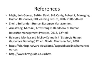 References
• Mejia, Luis Gomez; Balkin, David B & Cardy, Robert L, Managing
Human Resources, PHI learning Pvt Ltd, Delhi 2006-5th edi
• Snell , Bohlander; Human Resource Management,
• Armstrong, Michael; Armstrongs’s Handbook of Human
Resource management Practice, 2012, 12th edi
• Belcourt Monica and McBey Kenneth J, ‘Strategic Human
Resources Planning’, 2nd ed. Noida: Thomson Pub, 2007
• https://cb.hbsp.harvard.edu/cbmp/pages/discipline/humanres
ources
• http://www.hrmguide.co.uk/hrm
 