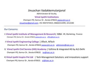 Jinuachan Vadakkemulanjanal
Administrator & Faculty,
Vimal Jyothi Institutions
Chemperi PO, Kannur Dr , Kerala-670632 www.vjim.ac.in
jinuachan@gmail.com; +91-9447373415; 04602213399; 2212240
----------------------------------------------------------------------------------------------------------------------------------
Our Concerns:
1) Vimal Jyothi Institute of Management & Research| MBA HR, Marketing, Finance
Chemperi PO, Kannur Dr , Kerala-670632 www.vjim.ac.in, office@vjim.ac.in
2) Vimal Jyothi Engineering College | BTech, MTech
Chemperi PO, Kannur Dr , Kerala-670632 www.vjim.ac.in; admission@vjec.ac.in
3) Vimal Jyothi Civil Service (IAS) Academy | fulltime & Integrated IAS by ALS Delhi
Chemperi PO, Kannur Dr , Kerala-670632. ias@vjec.ac.in
4) Vimal Jyothi Inspire Pvt Ltd | Tech-Management Solutions and innovations support
Chemperi PO, Kannur Dr , Kerala-670632. vji@vjec.ac.in
 