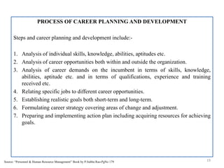 PROCESS OF CAREER PLANNING AND DEVELOPMENT
Steps and career planning and development include:-
1. Analysis of individual skills, knowledge, abilities, aptitudes etc.
2. Analysis of career opportunities both within and outside the organization.
3. Analysis of career demands on the incumbent in terms of skills, knowledge,
abilities, aptitude etc. and in terms of qualifications, experience and training
received etc.
4. Relating specific jobs to different career opportunities.
5. Establishing realistic goals both short-term and long-term.
6. Formulating career strategy covering areas of change and adjustment.
7. Preparing and implementing action plan including acquiring resources for achieving
goals.
19Source: “Personnel & Human Resource Management” Book by P.Subba Rao-PgNo 179
 