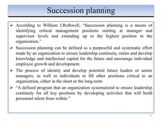  According to William J.Rothwell, “Succession planning is a means of
identifying critical management positions starting at manager and
supervisor levels and extending up to the highest position in the
organization.”
 Succession planning can be defined as a purposeful and systematic effort
made by an organization to ensure leadership continuity, retain and develop
knowledge and intellectual capital for the future and encourage individual
employee growth and development.
 The process of identity and develop potential future leaders or senior
managers, as well as individuals to fill other positions critical to an
organization, either in the short or the long-term
 “A defined program that an organization systematized to ensure leadership
continuity for all key positions by developing activities that will build
personnel talent from within.”
21
Succession planning
 