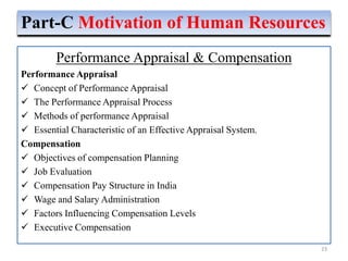 Performance Appraisal & Compensation
Performance Appraisal
 Concept of Performance Appraisal
 The Performance Appraisal Process
 Methods of performance Appraisal
 Essential Characteristic of an Effective Appraisal System.
Compensation
 Objectives of compensation Planning
 Job Evaluation
 Compensation Pay Structure in India
 Wage and Salary Administration
 Factors Influencing Compensation Levels
 Executive Compensation
23
Part-C Motivation of Human Resources
 