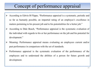  According to Edwin B Flippo, “Performance appraisal is a systematic, periodic and
so far as humanly possible, an impartial rating of an employee’s excellence in
matters pertaining to his present job and to his potentialities for a better job.”
 According to Dale Beach, “Performance appraisal is the systematic evaluation of
the individual with regards to his or her performance on the job and his potential for
development.”
 Meaning: Performance appraisal means evaluating an employees current and/or
past performance in comparison with the set of standards.
 Performance appraisal is the systematic evaluation of the performance of the
employees and to understand the abilities of a person for future growth and
development.
24
Concept of performance appraisal
 