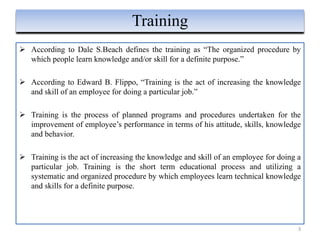  According to Dale S.Beach defines the training as “The organized procedure by
which people learn knowledge and/or skill for a definite purpose.”
 According to Edward B. Flippo, “Training is the act of increasing the knowledge
and skill of an employee for doing a particular job.”
 Training is the process of planned programs and procedures undertaken for the
improvement of employee’s performance in terms of his attitude, skills, knowledge
and behavior.
 Training is the act of increasing the knowledge and skill of an employee for doing a
particular job. Training is the short term educational process and utilizing a
systematic and organized procedure by which employees learn technical knowledge
and skills for a definite purpose.
3
Training
 