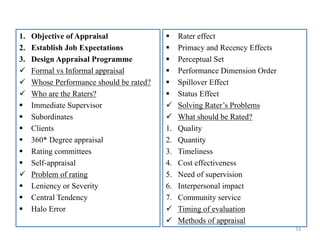 1. Objective of Appraisal
2. Establish Job Expectations
3. Design Appraisal Programme
 Formal vs Informal appraisal
 Whose Performance should be rated?
 Who are the Raters?
 Immediate Supervisor
 Subordinates
 Clients
 360* Degree appraisal
 Rating committees
 Self-appraisal
 Problem of rating
 Leniency or Severity
 Central Tendency
 Halo Error
33
 Rater effect
 Primacy and Recency Effects
 Perceptual Set
 Performance Dimension Order
 Spillover Effect
 Status Effect
 Solving Rater’s Problems
 What should be Rated?
1. Quality
2. Quantity
3. Timeliness
4. Cost effectiveness
5. Need of supervision
6. Interpersonal impact
7. Community service
 Timing of evaluation
 Methods of appraisal
 