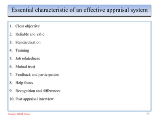 1. Clear objective
2. Reliable and valid
3. Standardization
4. Training
5. Job relatedness
6. Mutual trust
7. Feedback and participation
8. Help focus
9. Recognition and differences
10. Post appraisal interview
35
Essential characteristic of an effective appraisal system
Source: HRM Notes
 