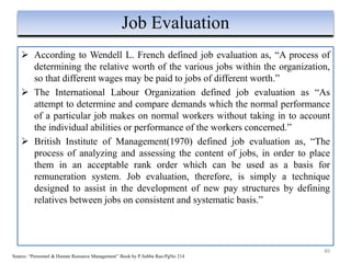  According to Wendell L. French defined job evaluation as, “A process of
determining the relative worth of the various jobs within the organization,
so that different wages may be paid to jobs of different worth.”
 The International Labour Organization defined job evaluation as “As
attempt to determine and compare demands which the normal performance
of a particular job makes on normal workers without taking in to account
the individual abilities or performance of the workers concerned.”
 British Institute of Management(1970) defined job evaluation as, “The
process of analyzing and assessing the content of jobs, in order to place
them in an acceptable rank order which can be used as a basis for
remuneration system. Job evaluation, therefore, is simply a technique
designed to assist in the development of new pay structures by defining
relatives between jobs on consistent and systematic basis.”
40
Job Evaluation
Source: “Personnel & Human Resource Management” Book by P.Subba Rao-PgNo 214
 