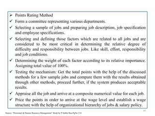  Points Rating Method
 Form a committee representing various departments.
 Selecting a sample of jobs and preparing job description, job specification
and employee specifications.
 Selecting and defining those factors which are related to all jobs and are
considered to be most critical in determining the relative degree of
difficulty and responsibility between jobs. Like skill, effort, responsibility
and job conditions.
 Determining the weight of each factor according to its relative importance.
Assigning total value of 100%.
 Testing the mechanism: Get the total points with the help of the discussed
methods for a few sample jobs and compare them with the results obtained
through other methods, proceed further, if the system produces acceptable
results.
 Appraise all the job and arrive at a composite numerical value for each job.
 Price the points in order to arrive at the wage level and establish a wage
structure with the help of organizational hierarchy of jobs & salary policy.
44
Source: “Personnel & Human Resource Management” Book by P.Subba Rao-PgNo 214
 