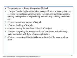  The point factor or Factor Comparison Method
 1st step – Developing job description, job specification or job requirements
covering physical requirements, mental requirements, skill requirements,
training and experience, responsibility and authority, working conditions
etc.
 2nd step – selecting a number of key jobs
 3rd step – Ranking of key jobs
 4th step – valuing the sub-factors of each of the jobs
 5th step – integrating the monetary value of sub-factors arrived through
factor evaluation with those of ranking of factors.
 6th step – comparing all the jobs (factor by factor) of the same grade or
level.
46
Source: “Personnel & Human Resource Management” Book by P.Subba Rao-PgNo 214
 