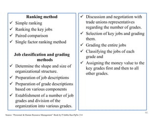 Ranking method
 Simple ranking
 Ranking the key jobs
 Paired comparison
 Single factor ranking method
Job classification and grading
methods
 Determine the shape and size of
organizational structure.
 Preparation of job descriptions
 Preparation of grade descriptions
based on various components
 Establishment of a number of job
grades and division of the
organization into various grades.
48
Source: “Personnel & Human Resource Management” Book by P.Subba Rao-PgNo 214
 Discussion and negotiation with
trade unions representatives
regarding the number of grades.
 Selection of key jobs and grading
them.
 Grading the entire jobs
 Classifying the jobs of each
grade and
 Assigning the money value to the
key grades first and then to all
other grades.
 