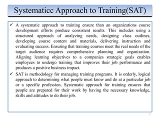  A systematic approach to training ensure than an organizations course
development efforts produce consistent results. This includes using a
structured approach of analyzing needs, designing class outlines,
developing course content and materials, delivering instruction and
evaluating success. Ensuring that training courses meet the real needs of the
target audience requires comprehensive planning and organization.
Aligning learning objectives to a companies strategic goals enables
employees to undergo training that improves their job performance and
produces a positive business impact.
 SAT is methodology for managing training programs. It is orderly, logical
approach to determining what people must know and do at a particular job
or a specific profession. Systematic approach for training ensures that
people are prepared for their work by having the necessary knowledge,
skills and attitudes to do their job.
7
Systematicc Approach to Training(SAT)
 