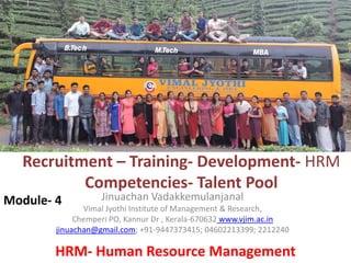 Recruitment – Training- Development- HRM
Competencies- Talent Pool
Jinuachan Vadakkemulanjanal
Vimal Jyothi Institute of Management & Research,
Chemperi PO, Kannur Dr , Kerala-670632 www.vjim.ac.in
jinuachan@gmail.com; +91-9447373415; 04602213399; 2212240
Module- 4
HRM- Human Resource Management
 