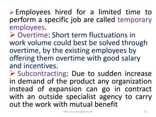  Employees hired for a limited time to
perform a specific job are called temporary
employees.
 Overtime: Short term fluctuations in
work volume could best be solved through
overtime, by the existing employees by
offering them overtime with good salary
and incentives.
 Subcontracting: Due to sudden increase
in demand of the product any organization
instead of expansion can go in contract
with an outside specialist agency to carry
out the work with mutual benefit
10HRM- jinuachan@gmail.com
 