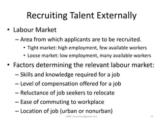 Recruiting Talent Externally
• Labour Market
– Area from which applicants are to be recruited.
• Tight market: high employment, few available workers
• Loose market: low employment, many available workers
• Factors determining the relevant labour market:
– Skills and knowledge required for a job
– Level of compensation offered for a job
– Reluctance of job seekers to relocate
– Ease of commuting to workplace
– Location of job (urban or nonurban)
15HRM- jinuachan@gmail.com
 