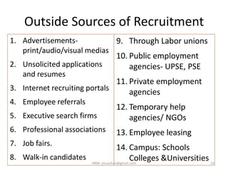 Outside Sources of Recruitment
1. Advertisements-
print/audio/visual medias
2. Unsolicited applications
and resumes
3. Internet recruiting portals
4. Employee referrals
5. Executive search firms
6. Professional associations
7. Job fairs.
8. Walk-in candidates
9. Through Labor unions
10. Public employment
agencies- UPSE, PSE
11. Private employment
agencies
12. Temporary help
agencies/ NGOs
13. Employee leasing
14. Campus: Schools
Colleges &Universities 16HRM- jinuachan@gmail.com
 