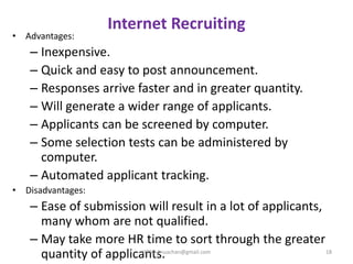 Internet Recruiting
• Advantages:
– Inexpensive.
– Quick and easy to post announcement.
– Responses arrive faster and in greater quantity.
– Will generate a wider range of applicants.
– Applicants can be screened by computer.
– Some selection tests can be administered by
computer.
– Automated applicant tracking.
• Disadvantages:
– Ease of submission will result in a lot of applicants,
many whom are not qualified.
– May take more HR time to sort through the greater
quantity of applicants. 18HRM- jinuachan@gmail.com
 