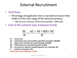 External Recruitment
• Yield Ratio
– Percentage of applicants from a recruitment source that
make it to the next stage of the selection process.
• 100 resumes received, 50 found acceptable = 50% yield.
• Cost of Recruitment (per employee hired)
H
NCRBAFAC
H
SC 

SC = source cost
AC = advertising costs, total monthly expenditure (example: $28,000)
AF = agency fees, total for the month (example: $19,000)
RB = referral bonuses, total paid (example: $2,300)
NC = no-cost hires, walk-ins, nonprofit agencies, etc. (example: $0)
H = total hires (example: 119)
Cost to hire one employee = $414
19HRM- jinuachan@gmail.com
 