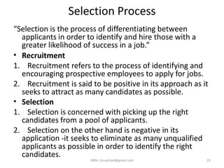 Selection Process
“Selection is the process of differentiating between
applicants in order to identify and hire those with a
greater likelihood of success in a job.”
• Recruitment
1. Recruitment refers to the process of identifying and
encouraging prospective employees to apply for jobs.
2. Recruitment is said to be positive in its approach as it
seeks to attract as many candidates as possible.
• Selection
1. Selection is concerned with picking up the right
candidates from a pool of applicants.
2. Selection on the other hand is negative in its
application -it seeks to eliminate as many unqualified
applicants as possible in order to identify the right
candidates.
23HRM- jinuachan@gmail.com
 