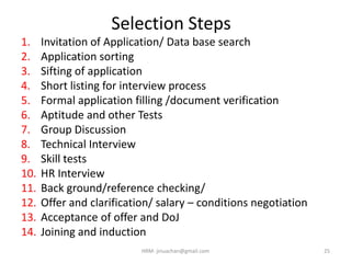 Selection Steps
1. Invitation of Application/ Data base search
2. Application sorting
3. Sifting of application
4. Short listing for interview process
5. Formal application filling /document verification
6. Aptitude and other Tests
7. Group Discussion
8. Technical Interview
9. Skill tests
10. HR Interview
11. Back ground/reference checking/
12. Offer and clarification/ salary – conditions negotiation
13. Acceptance of offer and DoJ
14. Joining and induction
25HRM- jinuachan@gmail.com
 