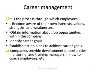 Career management
It is the process through which employees:
 Become aware of their own interests, values,
strengths, and weaknesses.
 Obtain information about job opportunities
within the company.
 Identify career goals.
 Establish action plans to achieve career goals.
 companies provide development opportunities,
mentoring, and training managers in how to
coach employees, etc
31HRM- jinuachan@gmail.com
 