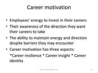 Career motivation
• Employees’ energy to invest in their careers
• Their awareness of the direction they want
their careers to take
• The ability to maintain energy and direction
despite barriers they may encounter
• Career motivation has three aspects:
*Career resilience * Career insight * Career
identity
32HRM- jinuachan@gmail.com
 