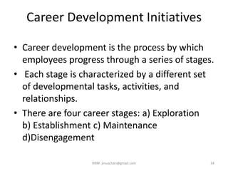 Career Development Initiatives
• Career development is the process by which
employees progress through a series of stages.
• Each stage is characterized by a different set
of developmental tasks, activities, and
relationships.
• There are four career stages: a) Exploration
b) Establishment c) Maintenance
d)Disengagement
34HRM- jinuachan@gmail.com
 