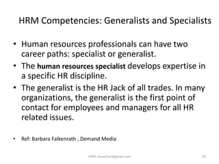 HRM Competencies: Generalists and Specialists
• Human resources professionals can have two
career paths: specialist or generalist.
• The human resources specialist develops expertise in
a specific HR discipline.
• The generalist is the HR Jack of all trades. In many
organizations, the generalist is the first point of
contact for employees and managers for all HR
related issues.
• Ref: Barbara Falkenrath , Demand Media
35HRM- jinuachan@gmail.com
 