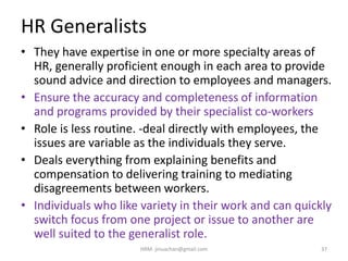 HR Generalists
• They have expertise in one or more specialty areas of
HR, generally proficient enough in each area to provide
sound advice and direction to employees and managers.
• Ensure the accuracy and completeness of information
and programs provided by their specialist co-workers
• Role is less routine. -deal directly with employees, the
issues are variable as the individuals they serve.
• Deals everything from explaining benefits and
compensation to delivering training to mediating
disagreements between workers.
• Individuals who like variety in their work and can quickly
switch focus from one project or issue to another are
well suited to the generalist role.
37HRM- jinuachan@gmail.com
 