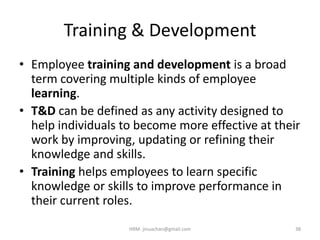 Training & Development
• Employee training and development is a broad
term covering multiple kinds of employee
learning.
• T&D can be defined as any activity designed to
help individuals to become more effective at their
work by improving, updating or refining their
knowledge and skills.
• Training helps employees to learn specific
knowledge or skills to improve performance in
their current roles.
38HRM- jinuachan@gmail.com
 