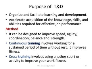 Purpose of T&D
• Organize and facilitate learning and development.
• Accelerate acquisition of the knowledge, skills, and
abilities required for effective job performance
Method
• It can be designed to improve speed, agility,
coordination, balance and strength.
• Continuous training involves working for a
sustained period of time without rest. It improves
fitness.
• Cross training involves using another sport or
activity to improve your work fitness
HRM- jinuachan@gmail.com 39
 