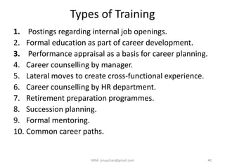 Types of Training
1. Postings regarding internal job openings.
2. Formal education as part of career development.
3. Performance appraisal as a basis for career planning.
4. Career counselling by manager.
5. Lateral moves to create cross-functional experience.
6. Career counselling by HR department.
7. Retirement preparation programmes.
8. Succession planning.
9. Formal mentoring.
10. Common career paths.
40HRM- jinuachan@gmail.com
 