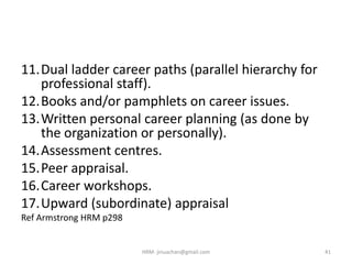 11.Dual ladder career paths (parallel hierarchy for
professional staff).
12.Books and/or pamphlets on career issues.
13.Written personal career planning (as done by
the organization or personally).
14.Assessment centres.
15.Peer appraisal.
16.Career workshops.
17.Upward (subordinate) appraisal
Ref Armstrong HRM p298
41HRM- jinuachan@gmail.com
 