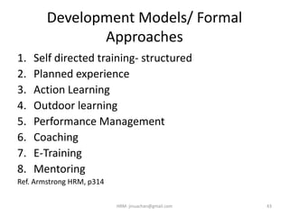 Development Models/ Formal
Approaches
1. Self directed training- structured
2. Planned experience
3. Action Learning
4. Outdoor learning
5. Performance Management
6. Coaching
7. E-Training
8. Mentoring
Ref. Armstrong HRM, p314
43HRM- jinuachan@gmail.com
 